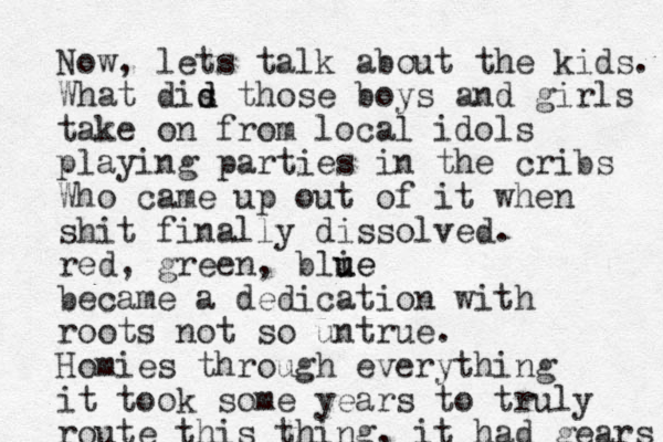 Now, lets talk about the kids. What dis d d those boys and girls take on from local idols playing parties in the cribs Who came u p out of it when shit finally dissolved. red, green, blie u ue became a dedication with roots not so untrue. Homies through everything it took some years to truly route this thing , it ha d gears 