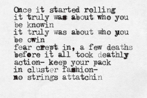 Once it started rolling it truly was about who you be knowin it truly was about who u you be owin fear crept in, a few deaths before it all took deathly action- keep your pack in cluster fashion- no strings attatchin