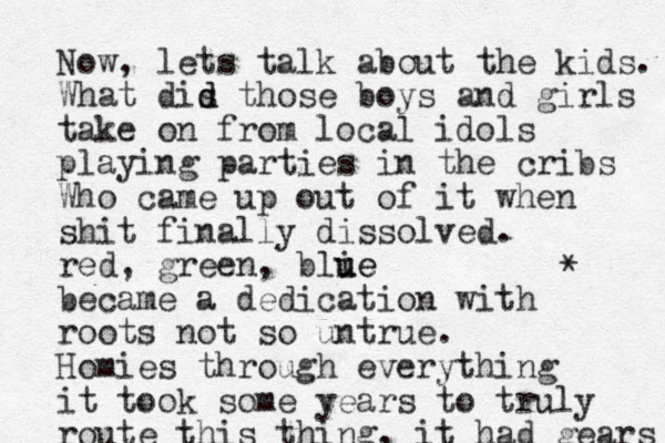 Now, lets talk about the kids. What dis d d those boys and girls take on from local idols playing parties in the cribs Who came u p out of it when shit finally dissolved. red, green, blie u ue became a dedication with roots not so untrue. Homies through everything it took some years to truly route this thing , it ha d gears * 