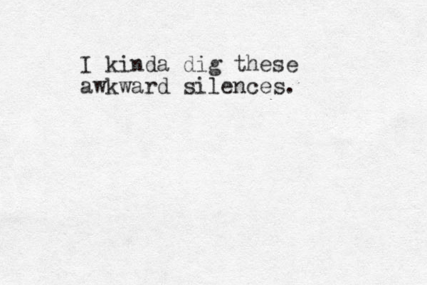 I kinda dig these awkward silences.