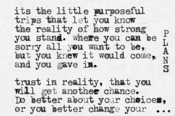 its the little purposeful trips that let you know the reality of how strong you stans d d. where you can be sorry all you want to be, but you knew it would come, and you gave in. trust in reality, that you will get anothee r r chance. Do better about your choices, or you better change your P L A N S ... 