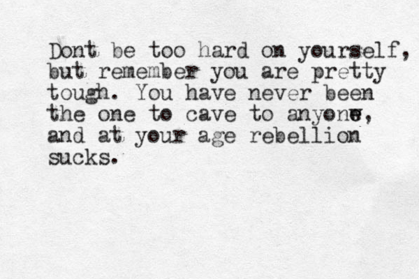 Dont be too hard on yourself, but remember you are pretty tough. You have never been the one to cave to anyonw e e, and at your age rebellion sucks.