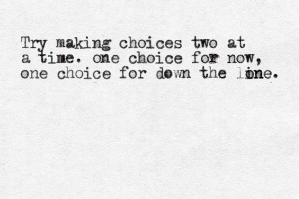 Try making choices two at a time. one choice for now, one choice for down the lone ine. 