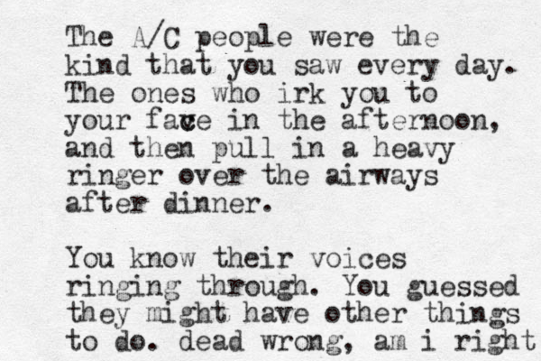 The A/C people were the kind that you saw every day. The ones who irk you to your fave c c in the afternoon, and then pull in a heavy ringer over the airways after dinner. You know their voices ringing through. You guessed they might have other things to do. dead wrong, am i right 