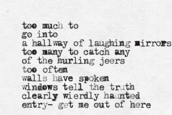 too much to go into a hallway of laughing mirrors too many to catch any of the hurling jeers too often walls have spoken windows tell the truth clearly wierdly haunted entry- get me out of here 