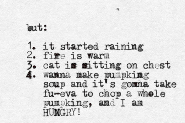 but: 1. it started raining 2. fire is warm 3. cat is sitting on chest 4. wanna make pumpkimg n soup and it's gomna take fu u-eva to chop a whole pumpking, amd I n am HUMGRY! N N