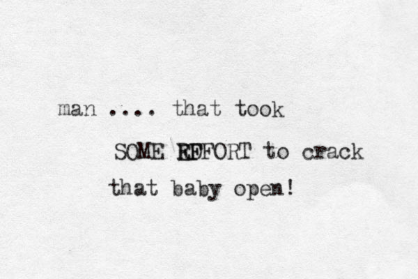 man .... that took SOME RD E EFFORT F to crack that baby open! 