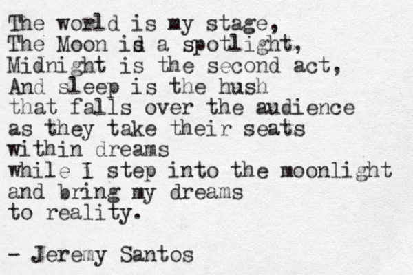 The world is my stage, The Moon id s a spotlight, Midnight is the second act, And sleep is the hush that falls over the audience as they take their seats within dreams while i I step into the moonlight and bring my dreams to reality. - Jeremy Santos 