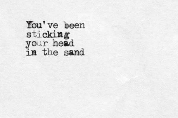 You've been sticking your head in the sand