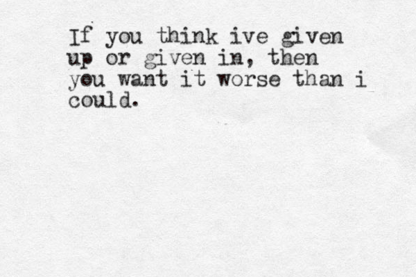 If you think ive given up or given in, then you want it worse than i could.