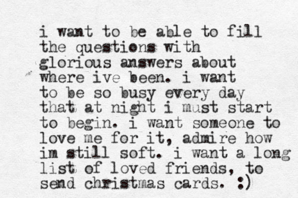 i wan t to be able to fill the questions with glorious answers about where ive been. i want to be so busy every day that at night i must start to begin. i want someone to love me for it, admire how im still soft. i want a long list of loved friends, to send christmas cards. :) 