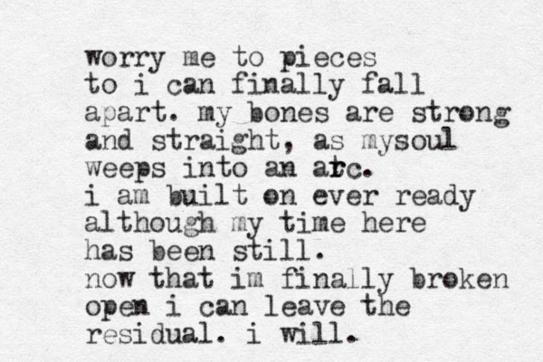 worry me to pieces to i can finally fall apart. my bones are strong and straight, as mysoul weeps into an at r rc. i am built on ever ready although my time here has been still. now that im finally broken open i can leave the residual. i will.