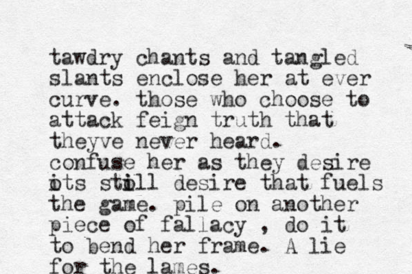 tawdry chants and tangled slants enclose her at ever curve. those who choose to attack feign truth that theyve never heard. confuse her as they desire ots sto i i ill desire that fuels the game. pile on another piece of fallacy , do it to bend her frame. A lie for the lames.