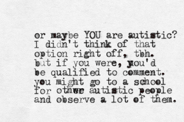 or maybe YOU are autistic? I didn't think of that option right off, tbh. but if you were, uou'd be qualified to comment. you might go to a svhool for othwe er autistic people and observe a lot of them. y c 