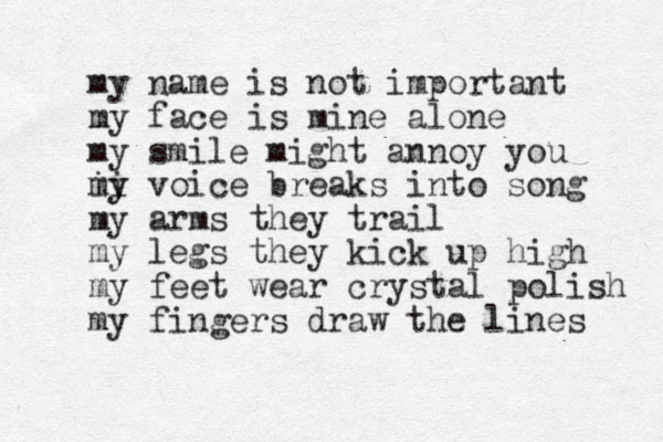 my name is not important my face is mine alone my smile might annoy you i i my y voice breaks into song my arms they trail my legs they kick up high my feet wear crystal polish my fingers draw the lines 