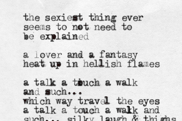 the sexiest thing ever seems to not need to be explained a lover and a fantasy heat up in hellish flames a talk a tiuch o a walk and such... which way travel the eyes a talk a touch a wak l l lk and such... silky laugh & thighs 