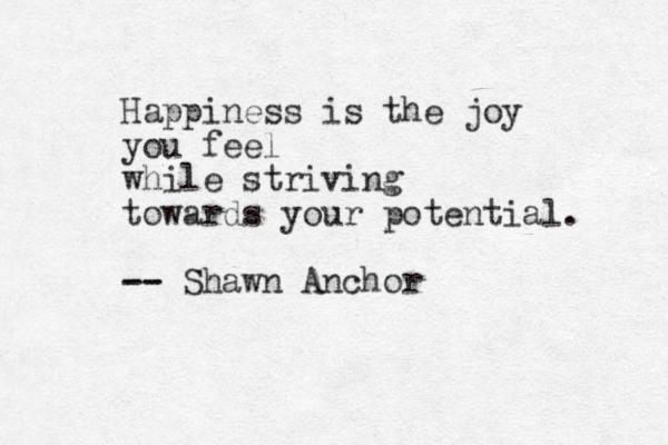 Happiness is the joy you feel while striving towards your potential. - -- - Shawn Anchor 