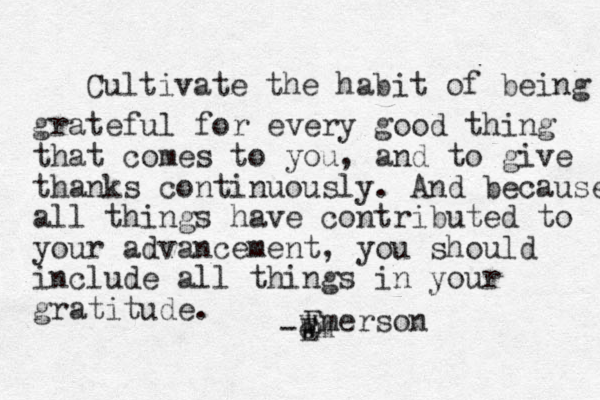 Cultivate the habit of being grateful for every good thing that comes to you, and to give thanks continuously. And because all things have contributed to your advancement, you should include all things in your gratitude . -Wm e E Emerson 