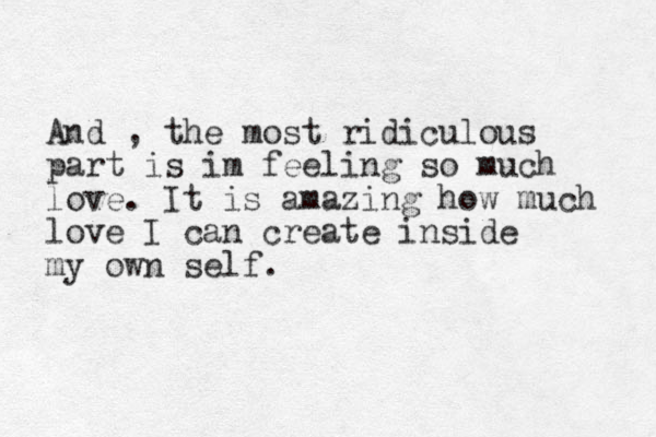 And , the most ridiculous part is im feeling so much love. It is amazing how much love I can create inside my own self. 