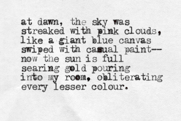 at dawn, the sky was streaked with pink clouds, like a giant blu e canvas swiped with casual paint-- now the sun is full searing gold pouring into my room. , obliterating every lesser colour.