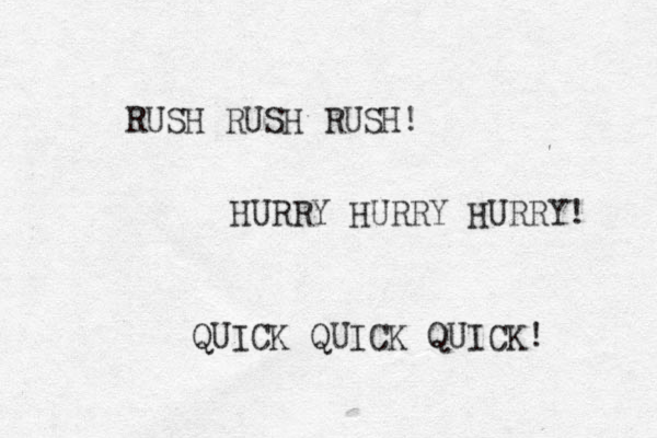 RUSH RUSH RUSH! HURRY HURRY HURRY! QUICK QUICK QUICK! 