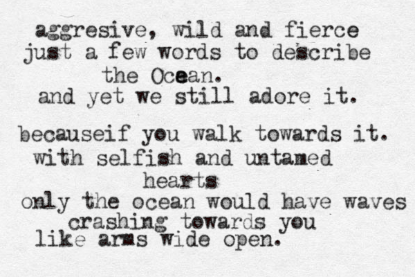 aggresive, wild and fierce e just a few words to describe the Oca e ean. and yet we still adore it. becauseif you walk towards it. with selfish and untamed hearts only the ocean would have waves crashing towards you like arms wide open. 