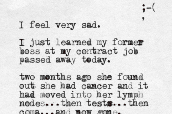 I feel very sad. I just learned my former boss at my contract job passed away today. two months ago she found out she had cancer and it had moved into her lymph nodes...the n tests...the n co ma...and now gone. ;-( , 
