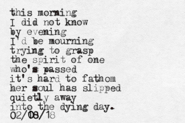 this morning I did not know by evening I'd be mourning trying to grasp the spirit of one who's passed it's hard to fathom her soul has slipped quietly away into the dying day. 02/1 0 08/18 