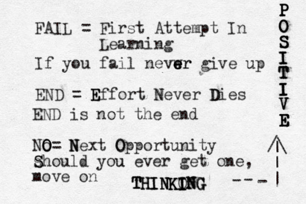 FAIL = First Attempt In Learning If you fail nevwr e e e er give up END = Effort Never Dies D N E E END is not the end No O O O= N N Next O Opportunity s S Should you u ever get one , move on P P P P O O O S S S S I I I T T T I I I I V V V E E E E E T T T TH H HI I IN N N NK K KI I O I IN N NG G G G /\ | | | - - - 
