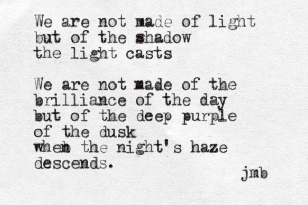 We are not made of light but of the shadow the light casts We are not made of the brilliance of the day but of the deep purple of the dusk wheb n the night's haze descends. jmb 