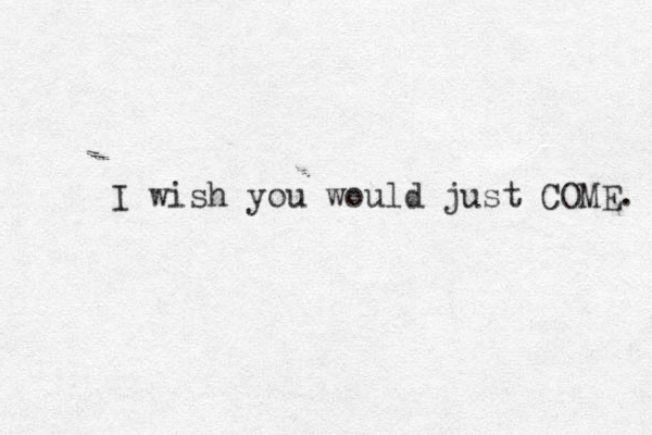 I wish you would just COME. 