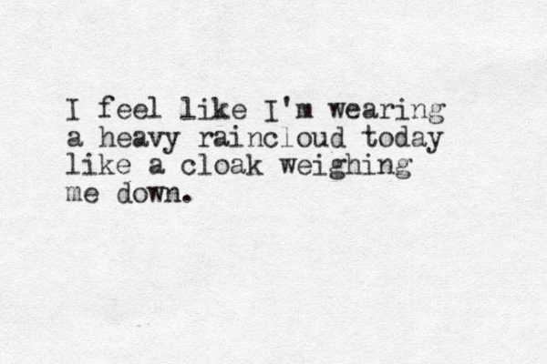 I feel like I'm wearing a heavy raincloud today like a cloak weighing me down.