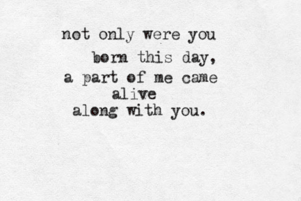 not only were you born this day, a part of me came alive along with you. 
