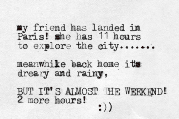 my friend has landed in Paris! she has 11 hours to explore the city....... meanwhike l le back home its dreary and rainy, BUT IT'S ALMOST THE WEEKEND! 2 more hours! ' :))