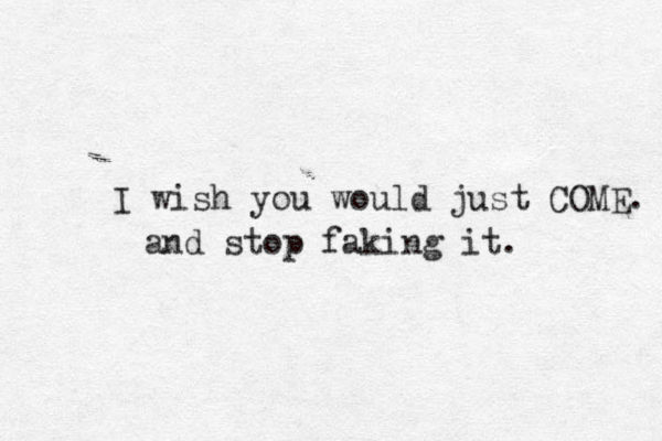 I wish you would just COME. and stop faking it. 