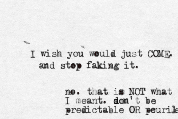 I wish you would just COME. and stop faking it. no. that is NOT what I meant. s d don't be predictable OR peurile e 
