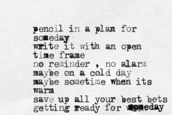 pencil in a plan for someday write it with an open time frame no reminder , no alarm maybe on a cold day maybe sometime when its warm save up all your best bets getting ready for when spmeday so om meday 