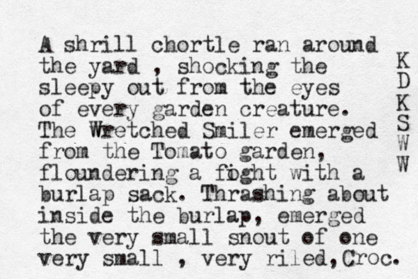 A shrill chortle ran around the yard , shocking the sleepy out from the eyes of every garden creature. The w Wretched Smiler emerged from the Tomato garden, floundering a foght i with a burlap sack. Thrashing about inside the burlap, emerged the very small snout of one very small , very riled, Croc. K D K S W W 