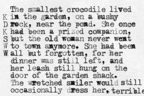 The smallest crocodile lived in the garden , on a bushy rock , near the pond. She once had been a prized companion, but the old woman never went to town any more. She had been all but forgotten, for her dinner was still left, and her leash still hung on the door of the garden shack. The wretched smiler would occasionally dress her, terrible still K D K S W W 