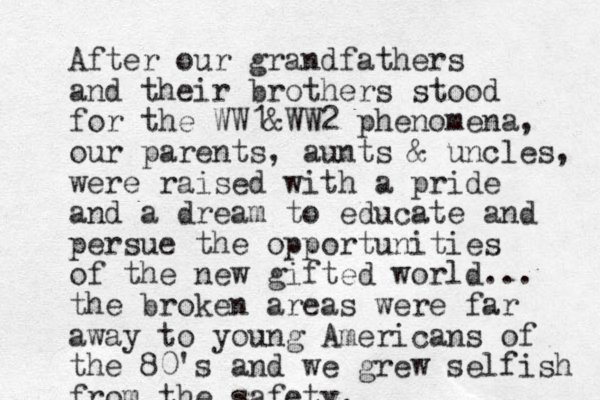 After our grandfathers and their brothers stood for the WW1&WW2 phenomena, our parents, aunts & uncles, were raised with a pride and a dream to educate and persue the opportunities of the new gifted world... the broken areas were far away to young Americans of the 80's and we grew selfish from the safety.