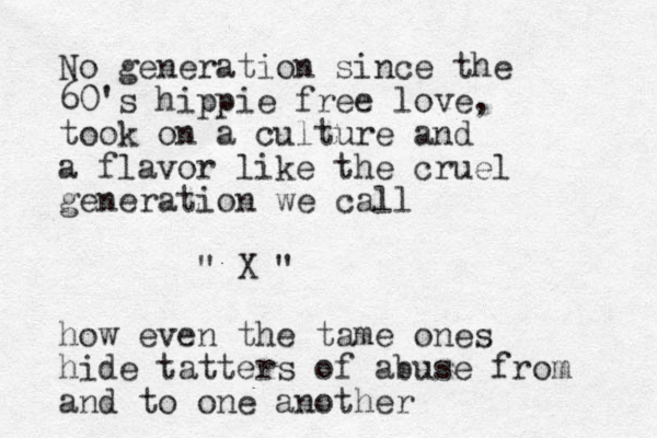 No generation since the 60's hippie free love, took on a culture and a flavor like the cruel generation we call " X " how even the tame ones hide tatters of abuse from and to one another