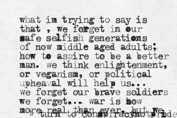 what im trying to say is that , we forget in our safe selfish generations of now middle aged adults; how to aspire to be a better man. we think enlightenment, or veganism, or political upheaval will help us... we forget our brave soldiers we forget ... war is b now more real than ever, but we t turn to conspiract ynotprode i i 