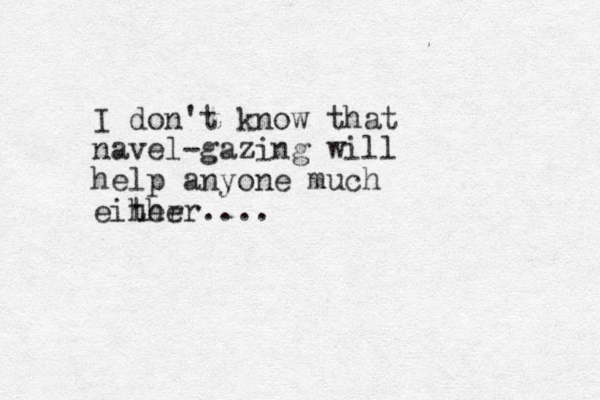 I don't know that navel-gazing will help anyone much eiher ther....