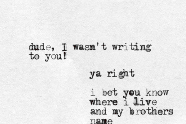 dude, I wasn't writing to you! ya right i bet you know where i live and my brothers name