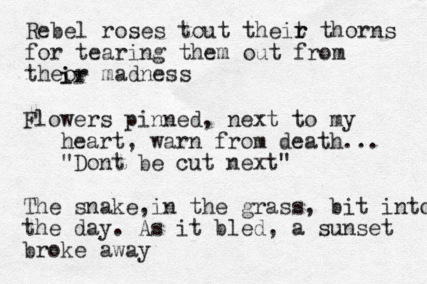 Rebel roses tout theit r r thorns for tearing them out from theor madness i ir Flowers pinned, next to my heart, warn from death... "Dont be cut next" The snake in the grass , , bit into the day. As it bled, a sunset broke away