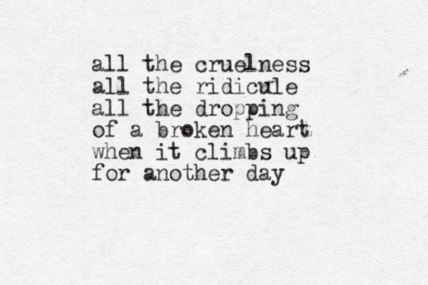 all the cruelness all the ridicule all the dropping of a broken heart when it climbs up for another day