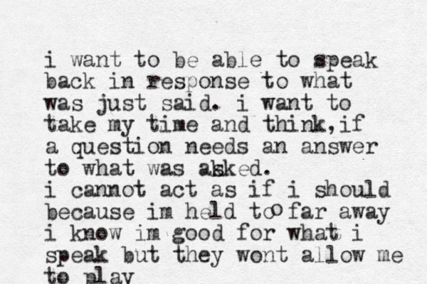 i want to be able to speak back in response to what was just said. i want to take my time and think i , f a question needs an answer to what was ak sked. i cannot act as if i should because im hel d to far away i know im good for what i speak but they wont allow me to play o