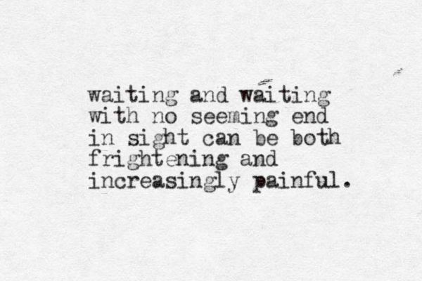 waiting and waiting with no seeming end in sight can be both frightening and increasingly painful. 