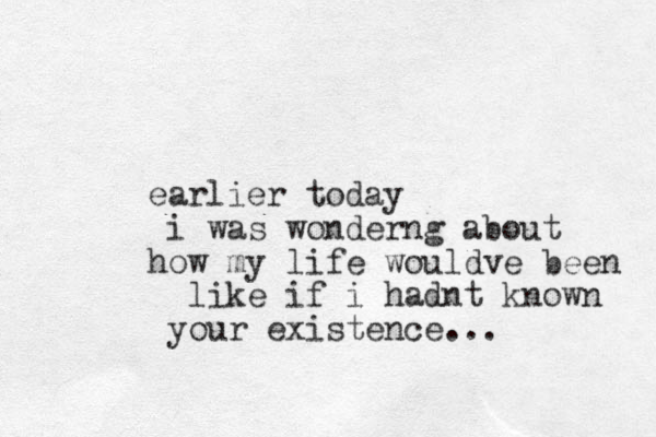 earlier today i was wonderng about how my life wouldve been like if i hadnt known your existence...