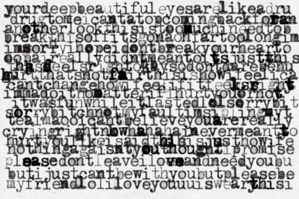yourdeepbeautifuleyesarelikeadru drugtomeicantatopcomingbackfotr r r r a a an anoyher t t h o . lookthisistook m m m uchineedtob breakthisoffitsgonaonfartoolongim imsorryihopeidontbreakyourhearto oopaireallydidntmeantoiys t t t s justyh t t h t . is tha j k h h s sf d d d feelsrightokaysodontdarebehu burt h g h g . thatsnotg f f fm f a a airthisishowifeelica cantchangehowifeelifitfeeks l l l . s sr r r righy t t t t t immadoitnoo matterifihurtyouornoy t t t itwasfunwhileitlastedlolsorrybit slr o o orrybitchnotmyfaultimsiplingmyt tealmaooicantbelieveyout a a arereally cryingrightnkw o o w w h ha a haha inevermeanty t t to hurtyoulikeisaidtgis lh h h hi . is js u u usthowife nothingagaisntyiuthought o o o uthough . ipromise plsas e e e ea ase dontleaveiloe v v vm e e e eandneedyoubu butijustcantbewithyoubutpleasebe myfriendloliloveyouuuiswearyhi t t thisi h h h h hb 